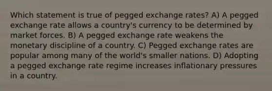 Which statement is true of pegged exchange rates? A) A pegged exchange rate allows a country's currency to be determined by market forces. B) A pegged exchange rate weakens the monetary discipline of a country. C) Pegged exchange rates are popular among many of the world's smaller nations. D) Adopting a pegged exchange rate regime increases inflationary pressures in a country.