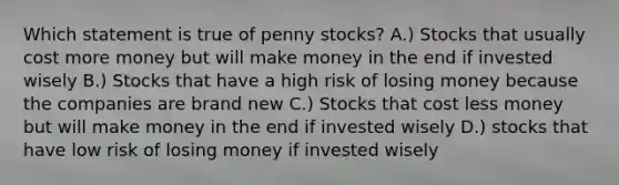 Which statement is true of penny stocks? A.) Stocks that usually cost more money but will make money in the end if invested wisely B.) Stocks that have a high risk of losing money because the companies are brand new C.) Stocks that cost less money but will make money in the end if invested wisely D.) stocks that have low risk of losing money if invested wisely