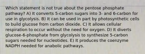 Which statement is not true about <a href='https://www.questionai.com/knowledge/kU2OmaBWIM-the-pentose-phosphate-pathway' class='anchor-knowledge'>the pentose phosphate pathway</a>? A) It converts 5-carbon sugars into 3- and 6-carbon for use in glycolysis. B) It can be used in part by photosynthetic cells to build glucose from carbon dioxide. C) It allows <a href='https://www.questionai.com/knowledge/k1IqNYBAJw-cellular-respiration' class='anchor-knowledge'>cellular respiration</a> to occur without the need for oxygen. D) It diverts glucose-6-phosphate from glycolysis to synthesize 5-carbon sugars needed for nucleotides. E) It produces the coenzyme NADPH needed for anabolic pathways.