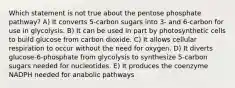 Which statement is not true about the pentose phosphate pathway? A) It converts 5-carbon sugars into 3- and 6-carbon for use in glycolysis. B) It can be used in part by photosynthetic cells to build glucose from carbon dioxide. C) It allows cellular respiration to occur without the need for oxygen. D) It diverts glucose-6-phosphate from glycolysis to synthesize 5-carbon sugars needed for nucleotides. E) It produces the coenzyme NADPH needed for anabolic pathways