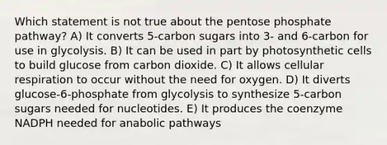 Which statement is not true about the pentose phosphate pathway? A) It converts 5-carbon sugars into 3- and 6-carbon for use in glycolysis. B) It can be used in part by photosynthetic cells to build glucose from carbon dioxide. C) It allows cellular respiration to occur without the need for oxygen. D) It diverts glucose-6-phosphate from glycolysis to synthesize 5-carbon sugars needed for nucleotides. E) It produces the coenzyme NADPH needed for anabolic pathways