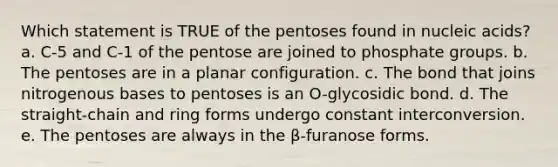 Which statement is TRUE of the pentoses found in nucleic acids? a. C-5 and C-1 of the pentose are joined to phosphate groups. b. The pentoses are in a planar configuration. c. The bond that joins nitrogenous bases to pentoses is an O-glycosidic bond. d. The straight-chain and ring forms undergo constant interconversion. e. The pentoses are always in the β-furanose forms.