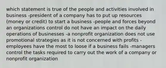 which statement is true of the people and activities involved in business -president of a company has to put up resources (money or credit) to start a business -people and forces beyond an organizations control do not have an impact on the daily operations of businesses -a nonprofit organization does not use promotional strategies as it is not concerned with profits -employees have the most to loose if a business fails -managers control the tasks required to carry out the work of a company or nonprofit organization