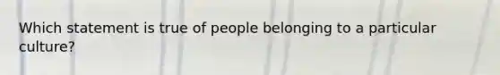 Which statement is true of people belonging to a particular culture?