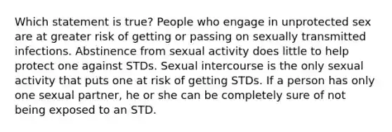 Which statement is true? People who engage in unprotected sex are at greater risk of getting or passing on sexually transmitted infections. Abstinence from sexual activity does little to help protect one against STDs. Sexual intercourse is the only sexual activity that puts one at risk of getting STDs. If a person has only one sexual partner, he or she can be completely sure of not being exposed to an STD.