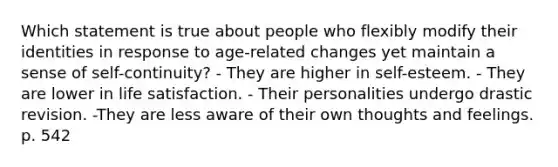 Which statement is true about people who flexibly modify their identities in response to age-related changes yet maintain a sense of self-continuity? - They are higher in self-esteem. - They are lower in life satisfaction. - Their personalities undergo drastic revision. -They are less aware of their own thoughts and feelings. p. 542