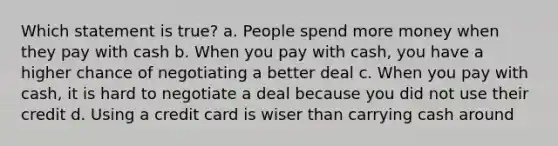 Which statement is true? a. People spend more money when they pay with cash b. When you pay with cash, you have a higher chance of negotiating a better deal c. When you pay with cash, it is hard to negotiate a deal because you did not use their credit d. Using a credit card is wiser than carrying cash around