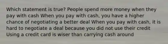 Which statement is true? People spend more money when they pay with cash When you pay with cash, you have a higher chance of negotiating a better deal When you pay with cash, it is hard to negotiate a deal because you did not use their credit Using a credit card is wiser than carrying cash around