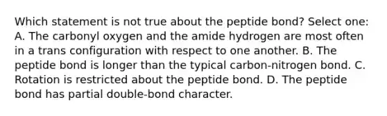 Which statement is not true about the peptide bond? Select one: A. The carbonyl oxygen and the amide hydrogen are most often in a trans configuration with respect to one another. B. The peptide bond is longer than the typical carbon-nitrogen bond. C. Rotation is restricted about the peptide bond. D. The peptide bond has partial double-bond character.