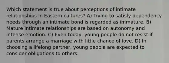 Which statement is true about perceptions of intimate relationships in Eastern cultures? A) Trying to satisfy dependency needs through an intimate bond is regarded as immature. B) Mature intimate relationships are based on autonomy and intense emotion. C) Even today, young people do not resist if parents arrange a marriage with little chance of love. D) In choosing a lifelong partner, young people are expected to consider obligations to others.