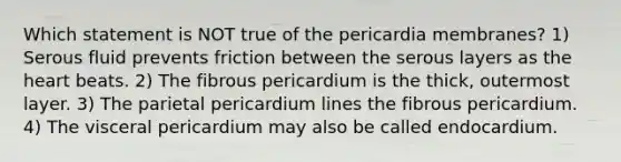 Which statement is NOT true of the pericardia membranes? 1) Serous fluid prevents friction between the serous layers as the heart beats. 2) The fibrous pericardium is the thick, outermost layer. 3) The parietal pericardium lines the fibrous pericardium. 4) The visceral pericardium may also be called endocardium.