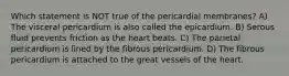 Which statement is NOT true of the pericardial membranes? A) The visceral pericardium is also called the epicardium. B) Serous fluid prevents friction as the heart beats. C) The parietal pericardium is lined by the fibrous pericardium. D) The fibrous pericardium is attached to the great vessels of the heart.