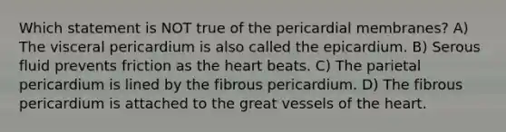 Which statement is NOT true of the pericardial membranes? A) The visceral pericardium is also called the epicardium. B) Serous fluid prevents friction as the heart beats. C) The parietal pericardium is lined by the fibrous pericardium. D) The fibrous pericardium is attached to the great vessels of the heart.