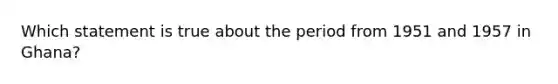 Which statement is true about the period from 1951 and 1957 in Ghana?
