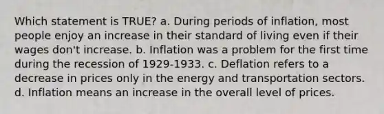 Which statement is TRUE? a. During periods of inflation, most people enjoy an increase in their standard of living even if their wages don't increase. b. Inflation was a problem for the first time during the recession of 1929-1933. c. Deflation refers to a decrease in prices only in the energy and transportation sectors. d. Inflation means an increase in the overall level of prices.