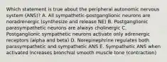 Which statement is true about the peripheral autonomic nervous system (ANS)? A. All sympathetic-postganglionic neurons are noradrenergic (synthesize and release NE) B. Postganglionic parasympathetic neurons are always cholinergic C. Postganglionic sympathetic neurons activate only adrenergic receptors (alpha and beta) D. Norepinephrine regulates both parasympathetic and sympathetic ANS E. Sympathetic ANS when activated increases bronchial smooth muscle tone (contraction)