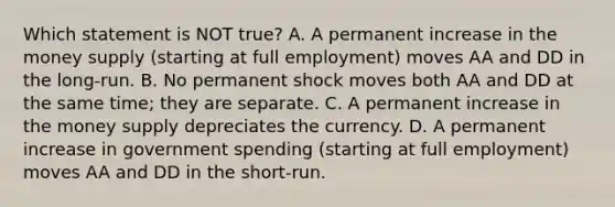 Which statement is NOT​ true? A. A permanent increase in the money supply​ (starting at full​ employment) moves AA and DD in the​ long-run. B. No permanent shock moves both AA and DD at the same​ time; they are separate. C. A permanent increase in the money supply depreciates the currency. D. A permanent increase in government spending​ (starting at full​ employment) moves AA and DD in the​ short-run.