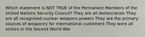 Which statement is NOT TRUE of the Permanent Members of the United Nations Security Council? They are all democracies They are all recognized nuclear weapons powers They are the primary sources of weaponry for international customers They were all victors in the Second World War