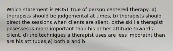 Which statement is MOST true of person centered therapy: a) therapists should be judgemental at times, b) therapists should direct the sessions when clients are silent, c)the skill a therapist posesses is more important than his or her attitude toward a client, d) the techniques a therapist uses are less imporatnt than are his attitudes,e) both a and b