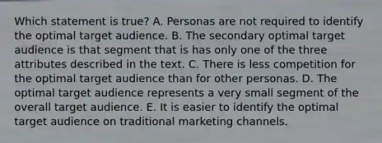 Which statement is true? A. Personas are not required to identify the optimal target audience. B. The secondary optimal target audience is that segment that is has only one of the three attributes described in the text. C. There is less competition for the optimal target audience than for other personas. D. The optimal target audience represents a very small segment of the overall target audience. E. It is easier to identify the optimal target audience on traditional marketing channels.