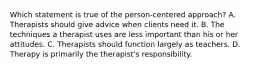 Which statement is true of the person-centered approach? A. Therapists should give advice when clients need it. B. The techniques a therapist uses are less important than his or her attitudes. C. Therapists should function largely as teachers. D. Therapy is primarily the therapist's responsibility.