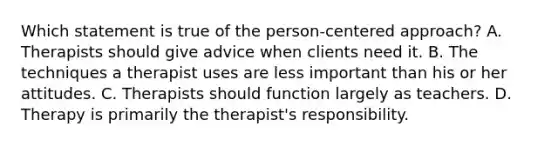 Which statement is true of the person-centered approach? A. Therapists should give advice when clients need it. B. The techniques a therapist uses are less important than his or her attitudes. C. Therapists should function largely as teachers. D. Therapy is primarily the therapist's responsibility.