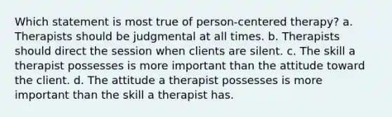 Which statement is most true of person-centered therapy? a. Therapists should be judgmental at all times. b. Therapists should direct the session when clients are silent. c. The skill a therapist possesses is more important than the attitude toward the client. d. The attitude a therapist possesses is more important than the skill a therapist has.