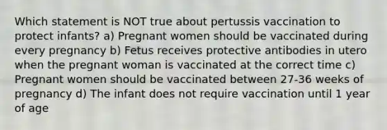 Which statement is NOT true about pertussis vaccination to protect infants? a) Pregnant women should be vaccinated during every pregnancy b) Fetus receives protective antibodies in utero when the pregnant woman is vaccinated at the correct time c) Pregnant women should be vaccinated between 27-36 weeks of pregnancy d) The infant does not require vaccination until 1 year of age