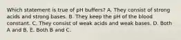 Which statement is true of pH buffers? A. They consist of strong acids and strong bases. B. They keep the pH of the blood constant. C. They consist of weak acids and weak bases. D. Both A and B. E. Both B and C.