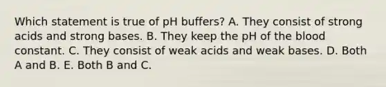 Which statement is true of pH buffers? A. They consist of strong acids and strong bases. B. They keep the pH of the blood constant. C. They consist of weak acids and weak bases. D. Both A and B. E. Both B and C.