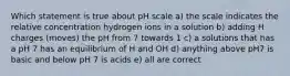 Which statement is true about pH scale a) the scale indicates the relative concentration hydrogen ions in a solution b) adding H charges (moves) the pH from 7 towards 1 c) a solutions that has a pH 7 has an equilibrium of H and OH d) anything above pH7 is basic and below pH 7 is acids e) all are correct