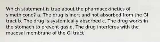 Which statement is true about the pharmacokinetics of simethicone? a. The drug is inert and not absorbed from the GI tract b. The drug is systemically absorbed c. The drug works in the stomach to prevent gas d. The drug interferes with the mucosal membrane of the GI tract