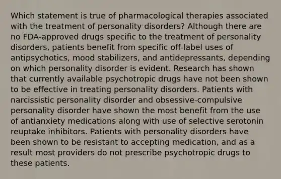 Which statement is true of pharmacological therapies associated with the treatment of personality disorders? Although there are no FDA-approved drugs specific to the treatment of personality disorders, patients benefit from specific off-label uses of antipsychotics, mood stabilizers, and antidepressants, depending on which personality disorder is evident. Research has shown that currently available psychotropic drugs have not been shown to be effective in treating personality disorders. Patients with narcissistic personality disorder and obsessive-compulsive personality disorder have shown the most benefit from the use of antianxiety medications along with use of selective serotonin reuptake inhibitors. Patients with personality disorders have been shown to be resistant to accepting medication, and as a result most providers do not prescribe psychotropic drugs to these patients.