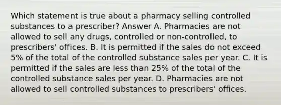 Which statement is true about a pharmacy selling controlled substances to a prescriber? Answer A. Pharmacies are not allowed to sell any drugs, controlled or non-controlled, to prescribers' offices. B. It is permitted if the sales do not exceed 5% of the total of the controlled substance sales per year. C. It is permitted if the sales are less than 25% of the total of the controlled substance sales per year. D. Pharmacies are not allowed to sell controlled substances to prescribers' offices.