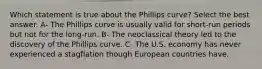 Which statement is true about the Phillips curve? Select the best answer. A- The Phillips curve is usually valid for short-run periods but not for the long-run. B- The neoclassical theory led to the discovery of the Phillips curve. C- The U.S. economy has never experienced a stagflation though European countries have.