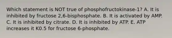 Which statement is NOT true of phosphofructokinase-1? A. It is inhibited by fructose 2,6-bisphosphate. B. It is activated by AMP. C. It is inhibited by citrate. D. It is inhibited by ATP. E. ATP increases it K0.5 for fructose 6-phosphate.