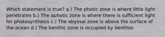 Which statement is true? a.) The photic zone is where little light penetrates b.) The aphotic zone is where there is sufficient light for photosynthesis c.) The abyssal zone is above the surface of the ocean d.) The benthic zone is occupied by benthos