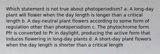 Which statement is not true about photoperiodism? a. A long-day plant will flower when the day length is longer than a critical length b. A day-neutral plant flowers according to some form of regulation other than photoperiodism c. The phytochrome form Pfr is converted to Pr in daylight, producing the active form that induces flowering in long-day plants d. A short-day plant flowers when the day length is shorter than a critical length