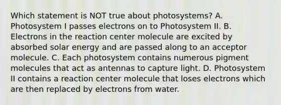 Which statement is NOT true about photosystems? A. Photosystem I passes electrons on to Photosystem II. B. Electrons in the reaction center molecule are excited by absorbed solar energy and are passed along to an acceptor molecule. C. Each photosystem contains numerous pigment molecules that act as antennas to capture light. D. Photosystem II contains a reaction center molecule that loses electrons which are then replaced by electrons from water.