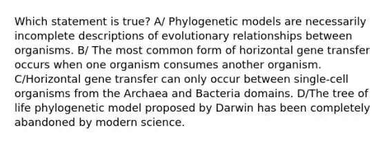 Which statement is true? A/ Phylogenetic models are necessarily incomplete descriptions of evolutionary relationships between organisms. B/ The most common form of horizontal gene transfer occurs when one organism consumes another organism. C/Horizontal gene transfer can only occur between single-cell organisms from the Archaea and Bacteria domains. D/The tree of life phylogenetic model proposed by Darwin has been completely abandoned by modern science.