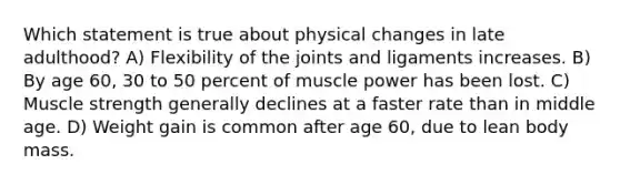 Which statement is true about physical changes in late adulthood? A) Flexibility of the joints and ligaments increases. B) By age 60, 30 to 50 percent of muscle power has been lost. C) Muscle strength generally declines at a faster rate than in middle age. D) Weight gain is common after age 60, due to lean body mass.