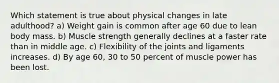 Which statement is true about physical changes in late adulthood? a) Weight gain is common after age 60 due to lean body mass. b) Muscle strength generally declines at a faster rate than in middle age. c) Flexibility of the joints and ligaments increases. d) By age 60, 30 to 50 percent of muscle power has been lost.