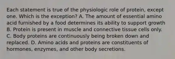 Each statement is true of the physiologic role of protein, except one. Which is the exception? A. The amount of essential amino acid furnished by a food determines its ability to support growth B. Protein is present in muscle and connective tissue cells only. C. Body proteins are continuously being broken down and replaced. D. Amino acids and proteins are constituents of hormones, enzymes, and other body secretions.