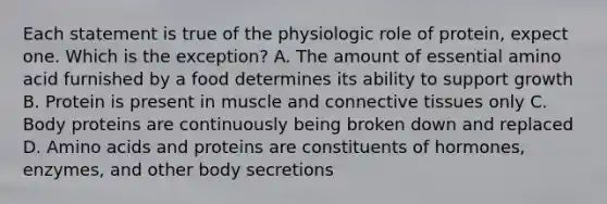 Each statement is true of the physiologic role of protein, expect one. Which is the exception? A. The amount of essential amino acid furnished by a food determines its ability to support growth B. Protein is present in muscle and connective tissues only C. Body proteins are continuously being broken down and replaced D. Amino acids and proteins are constituents of hormones, enzymes, and other body secretions