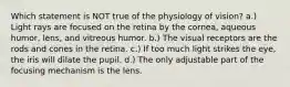 Which statement is NOT true of the physiology of vision? a.) Light rays are focused on the retina by the cornea, aqueous humor, lens, and vitreous humor. b.) The visual receptors are the rods and cones in the retina. c.) If too much light strikes the eye, the iris will dilate the pupil. d.) The only adjustable part of the focusing mechanism is the lens.