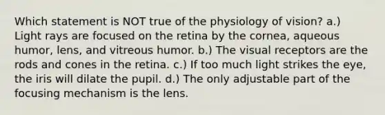 Which statement is NOT true of the physiology of vision? a.) Light rays are focused on the retina by the cornea, aqueous humor, lens, and vitreous humor. b.) The visual receptors are the rods and cones in the retina. c.) If too much light strikes the eye, the iris will dilate the pupil. d.) The only adjustable part of the focusing mechanism is the lens.