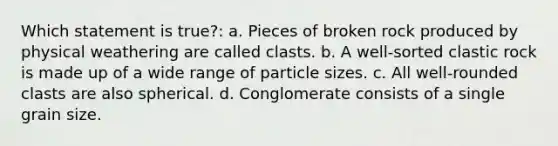 Which statement is true?: a. Pieces of broken rock produced by physical weathering are called clasts. b. A well-sorted clastic rock is made up of a wide range of particle sizes. c. All well-rounded clasts are also spherical. d. Conglomerate consists of a single grain size.