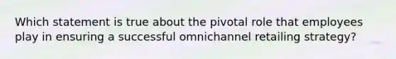 Which statement is true about the pivotal role that employees play in ensuring a successful omnichannel retailing strategy?