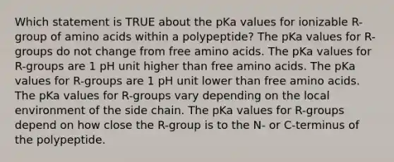 Which statement is TRUE about the pKa values for ionizable R-group of amino acids within a polypeptide? The pKa values for R-groups do not change from free amino acids. The pKa values for R-groups are 1 pH unit higher than free amino acids. The pKa values for R-groups are 1 pH unit lower than free amino acids. The pKa values for R-groups vary depending on the local environment of the side chain. The pKa values for R-groups depend on how close the R-group is to the N- or C-terminus of the polypeptide.