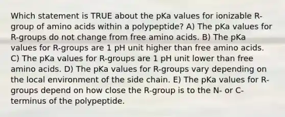 Which statement is TRUE about the pKa values for ionizable R-group of amino acids within a polypeptide? A) The pKa values for R-groups do not change from free amino acids. B) The pKa values for R-groups are 1 pH unit higher than free amino acids. C) The pKa values for R-groups are 1 pH unit lower than free amino acids. D) The pKa values for R-groups vary depending on the local environment of the side chain. E) The pKa values for R-groups depend on how close the R-group is to the N- or C-terminus of the polypeptide.